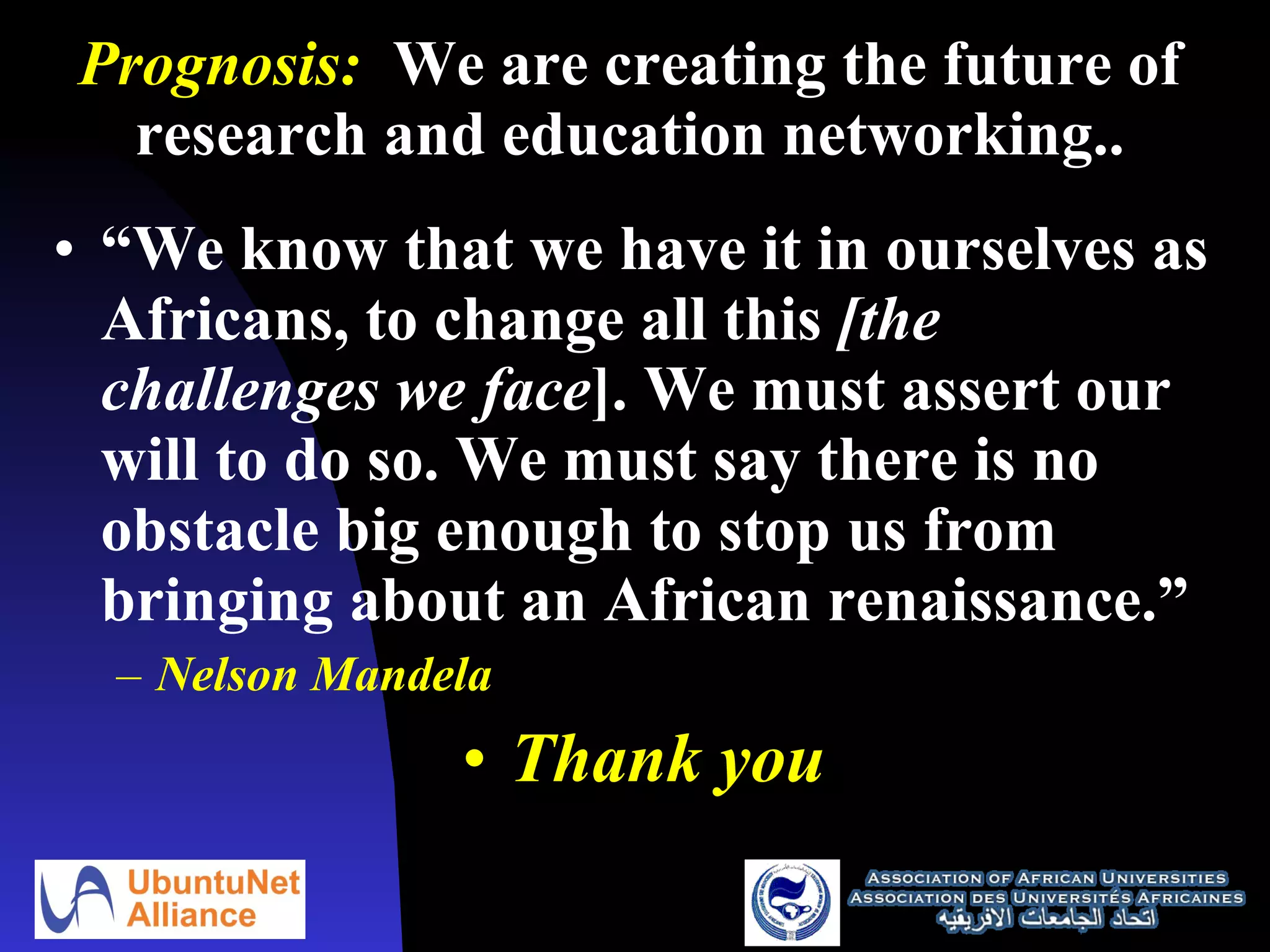 Prognosis:   We are creating the future of research and education networking.. “ We know that we have it in ourselves as Africans, to change all this  [the challenges we face ]. We must assert our will to do so. We must say there is no obstacle big enough to stop us from bringing about an African renaissance.” Nelson Mandela Thank you 