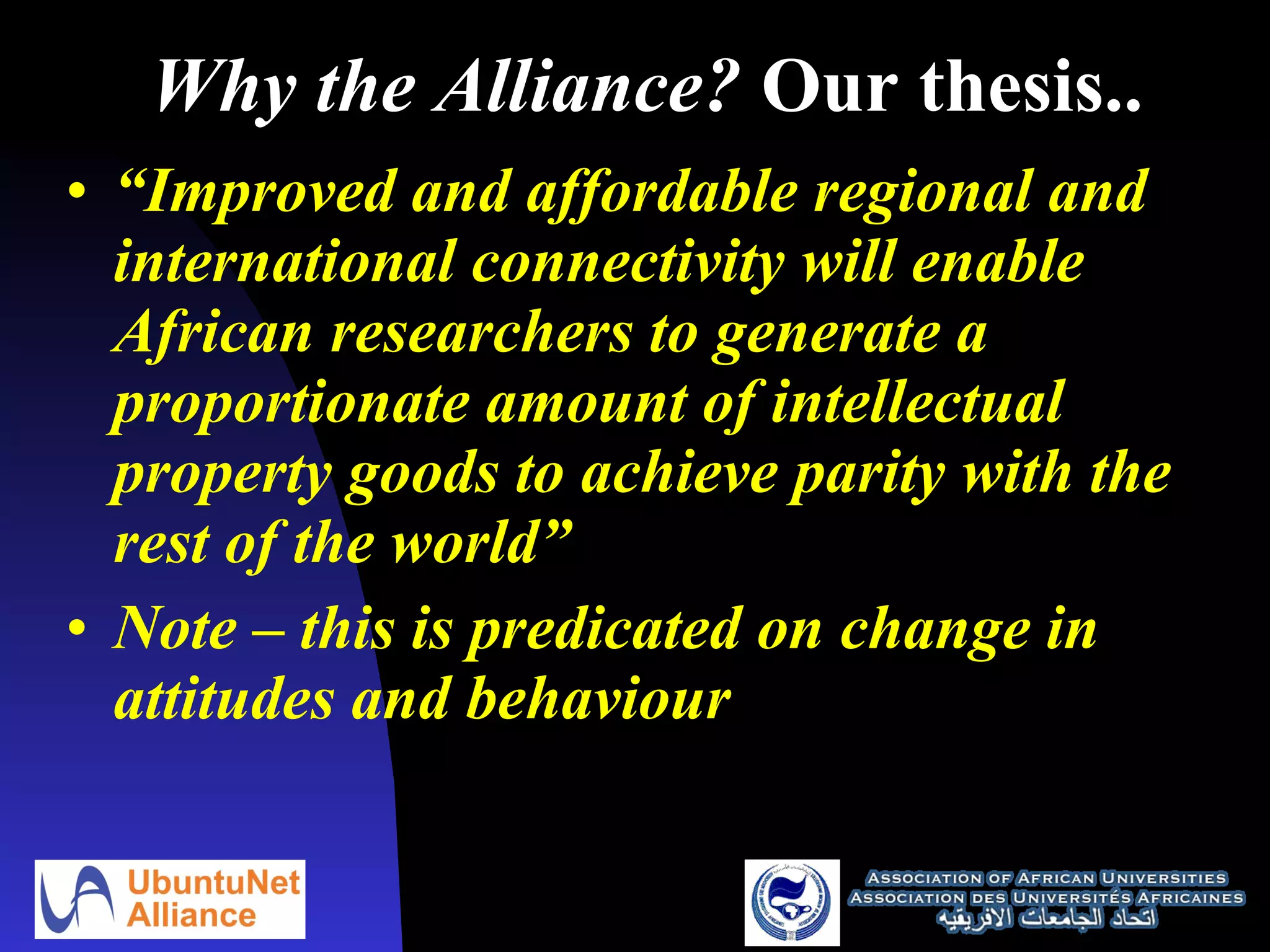 Why the Alliance?  Our thesis..  “ Improved and affordable regional and international connectivity will enable African researchers to generate a proportionate amount of intellectual property goods to achieve parity with the rest of the world” Note – this is predicated on change in attitudes and behaviour 