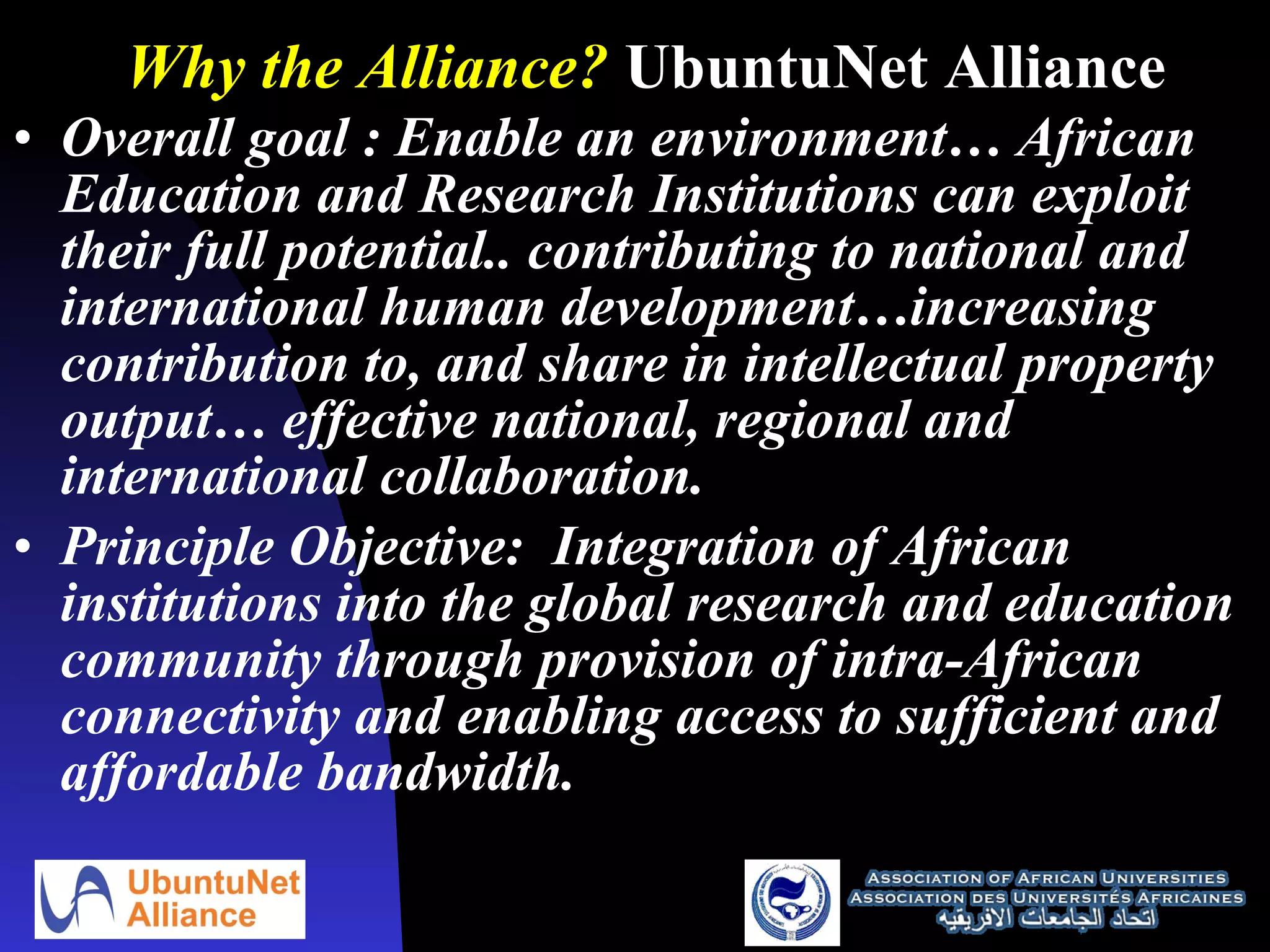 Why the Alliance?  UbuntuNet Alliance Overall goal : Enable an environment… African Education and Research Institutions can exploit their full potential.. contributing to national and international human development…increasing contribution to, and share in intellectual property output… effective national, regional and international collaboration.  Principle Objective:  Integration of African institutions into the global research and education community through provision of intra-African connectivity and enabling access to sufficient and affordable bandwidth. 