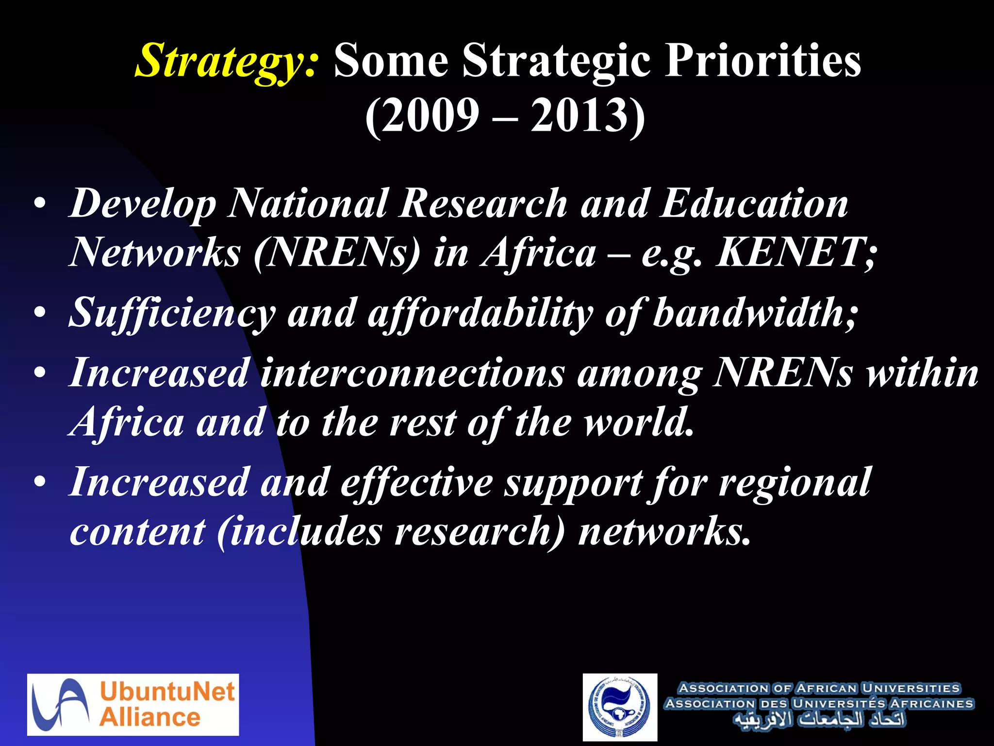 Strategy:  Some Strategic Priorities  (2009 – 2013) Develop National Research and Education Networks (NRENs) in Africa – e.g. KENET; Sufficiency and affordability of bandwidth;  Increased interconnections among NRENs within Africa and to the rest of the world. Increased and effective support for regional content (includes research) networks. 