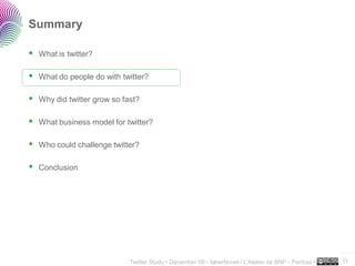 Summary

 What is twitter?

 What do people do with twitter?

 Why did twitter grow so fast?

 What business model for twitter?

 Who could challenge twitter?

 Conclusion




                                                                                                     ..…….

                           Twitter Study • December 09 • faberNovel / L’Atelier de BNP - Paribas •   11
 
