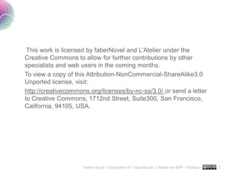 This work is licensed by faberNovel and L’Atelier under the
Creative Commons to allow for further contributions by other
specialists and web users in the coming months.
To view a copy of this Attribution-NonCommercial-ShareAlike3.0
Unported license, visit:
http://creativecommons.org/licenses/by-nc-sa/3.0/ or send a letter
to Creative Commons, 1712nd Street, Suite300, San Francisco,
California, 94105, USA.




                                                                                               ..…….

                     Twitter Study • December 09 • faberNovel / L’Atelier de BNP - Paribas •   2
 