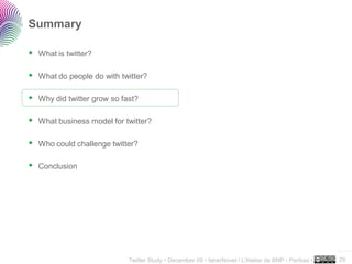 Summary

 What is twitter?

 What do people do with twitter?

 Why did twitter grow so fast?

 What business model for twitter?

 Who could challenge twitter?

 Conclusion




                                                                                                     ..…….

                           Twitter Study • December 09 • faberNovel / L’Atelier de BNP - Paribas •   29
 