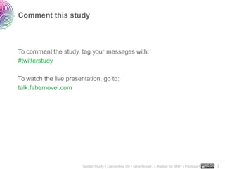 Comment this study



To comment the study, tag your messages with:
#twitterstudy

To watch the live presentation, go to:
talk.fabernovel.com




                                                                                                  ..…….

                        Twitter Study • December 09 • faberNovel / L’Atelier de BNP - Paribas •   3
 