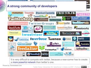 A strong community of developers




          It is very difficult to compete with twitter, because a new-comer has to create
          a more powerful network than twitter’s one.
                                                                                                           ..…….
Picture by Thenextweb.Com
                                 Twitter Study • December 09 • faberNovel / L’Atelier de BNP - Paribas •   34
 