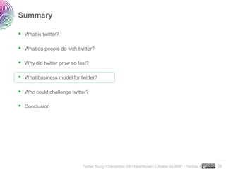 Summary

 What is twitter?

 What do people do with twitter?

 Why did twitter grow so fast?

 What business model for twitter?

 Who could challenge twitter?

 Conclusion




                                                                                                     ..…….

                           Twitter Study • December 09 • faberNovel / L’Atelier de BNP - Paribas •   36
 