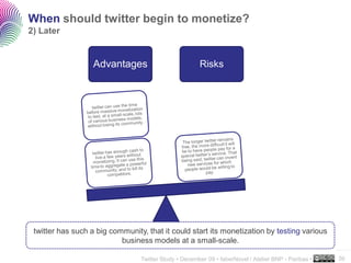 When should twitter begin to monetize?
2) Later


                   Advantages                          Risks




 twitter has such a big community, that it could start its monetization by testing various
                           business models at a small-scale.
                                                                                                      ..…….

                                 Twitter Study • December 09 • faberNovel / Atelier BNP - Paribas •   39
 