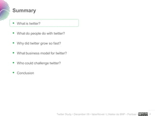 Summary

 What is twitter?

 What do people do with twitter?

 Why did twitter grow so fast?

 What business model for twitter?

 Who could challenge twitter?

 Conclusion




                                                                                                     ..…….

                           Twitter Study • December 09 • faberNovel / L’Atelier de BNP - Paribas •   4
 
