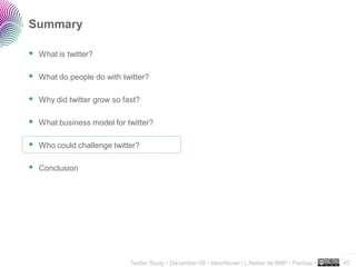 Summary

 What is twitter?

 What do people do with twitter?

 Why did twitter grow so fast?

 What business model for twitter?

 Who could challenge twitter?

 Conclusion




                                                                                                     ..…….

                           Twitter Study • December 09 • faberNovel / L’Atelier de BNP - Paribas •   40
 