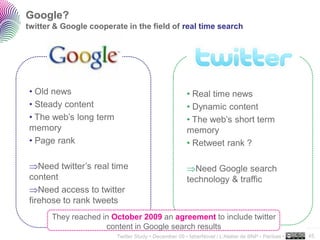 Google?
twitter & Google cooperate in the field of real time search




• Old news                                           • Real time news
• Steady content                                     • Dynamic content
• The web’s long term                                • The web’s short term
memory                                               memory 20M users
• Page rank                                          • Retweet rank ?

   Need twitter’s real time                            Need Google search
content                                              technology & traffic
   Need access to twitter
firehose to rank tweets
       They reached in October 2009 an agreement to include twitter
                     content in Google search results                                             ..…….

                        Twitter Study • December 09 • faberNovel / L’Atelier de BNP - Paribas •   45
 