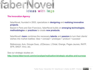 The Innovation Agency

  faberNovel, founded in 2003, specializes in designing and realizing innovative
  projects.
  Based in Paris and San Francisco, faberNovel builds on emerging technologies,
  methodologies or practices to create new products.

  faberNovel’s team combines the necessary talents and passion to turn their clients’
  wishes into market realities: Idea > concept > prototype > product > success!

  References: Avis, Groupe Suez, JCDecaux, L’Oréal, Orange, Pages Jaunes, RATP,
  SFR, SNCF, Vinci, etc.

See our strategic studies on:
http://www.fabernovel.com/en/analyze/realisation/strategic-studies-and-surveys



                                                                                                     ..…….

                           Twitter Study • December 09 • faberNovel / L’Atelier de BNP - Paribas •   53
 