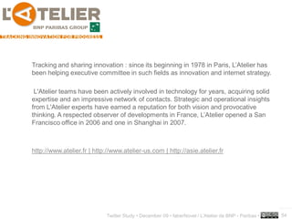 Tracking and sharing innovation : since its beginning in 1978 in Paris, L’Atelier has
been helping executive committee in such fields as innovation and internet strategy.

 L'Atelier teams have been actively involved in technology for years, acquiring solid
expertise and an impressive network of contacts. Strategic and operational insights
from L'Atelier experts have earned a reputation for both vision and provocative
thinking. A respected observer of developments in France, L’Atelier opened a San
Francisco office in 2006 and one in Shanghai in 2007.



http://www.atelier.fr | http://www.atelier-us.com | http://asie.atelier.fr




                                                                                                      ..…….

                            Twitter Study • December 09 • faberNovel / L’Atelier de BNP - Paribas •   54
 