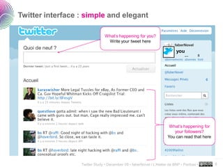 Twitter interface : simple and elegant

                                What’s happening for you?
                                 Write your tweet here

                                                                           you




                                                                       What’s happening for
                                                                         your followers?
                                                                      You can read that here



                                                                                               ..…….

                  Twitter Study • December 09 • faberNovel / L’Atelier de BNP - Paribas •      9
 