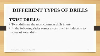 Machining Techniques and Equipment (1) - Types of Drills 10
DIFFERENT TYPES OF DRILLS
TWIST DRILLS:
• Twist drills are the most common drills in use.
• In the following slides comes a very brief introduction to
some of twist drills.
 