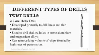 Machining Techniques and Equipment (1) - Types of Drills 12
TWIST DRILLS:
DIFFERENT TYPES OF DRILLS
2. Low-Helix Drill:
• Developed primarily to drill brass and thin
materials.
• Used to drill shallow holes in some aluminium
and magnesium alloys.
• Can remove large volume of chips formed by
high rates of penetration.
 