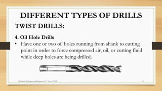 Machining Techniques and Equipment (1) - Types of Drills 14
TWIST DRILLS:
DIFFERENT TYPES OF DRILLS
4. Oil Hole Drills
• Have one or two oil holes running from shank to cutting
point in order to force compressed air, oil, or cutting fluid
while deep holes are being drilled.
 