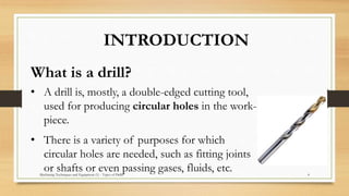 INTRODUCTION
What is a drill?
• A drill is, mostly, a double-edged cutting tool,
used for producing circular holes in the work-
piece.
• There is a variety of purposes for which
circular holes are needed, such as fitting joints
or shafts or even passing gases, fluids, etc.Machining Techniques and Equipment (1) - Types of Drills 4
 