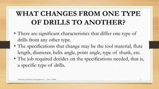 WHAT CHANGES FROM ONE TYPE
OF DRILLS TO ANOTHER?
• There are significant characteristics that differ one type of
drills from any other type.
• The specifications that change may be the tool material, flute
length, diameter, helix angle, point angle, type of shank, etc.
• The job required decides on the specifications needed, that is,
a specific type of drills.
Machining Techniques and Equipment (1) - Types of Drills 6
 