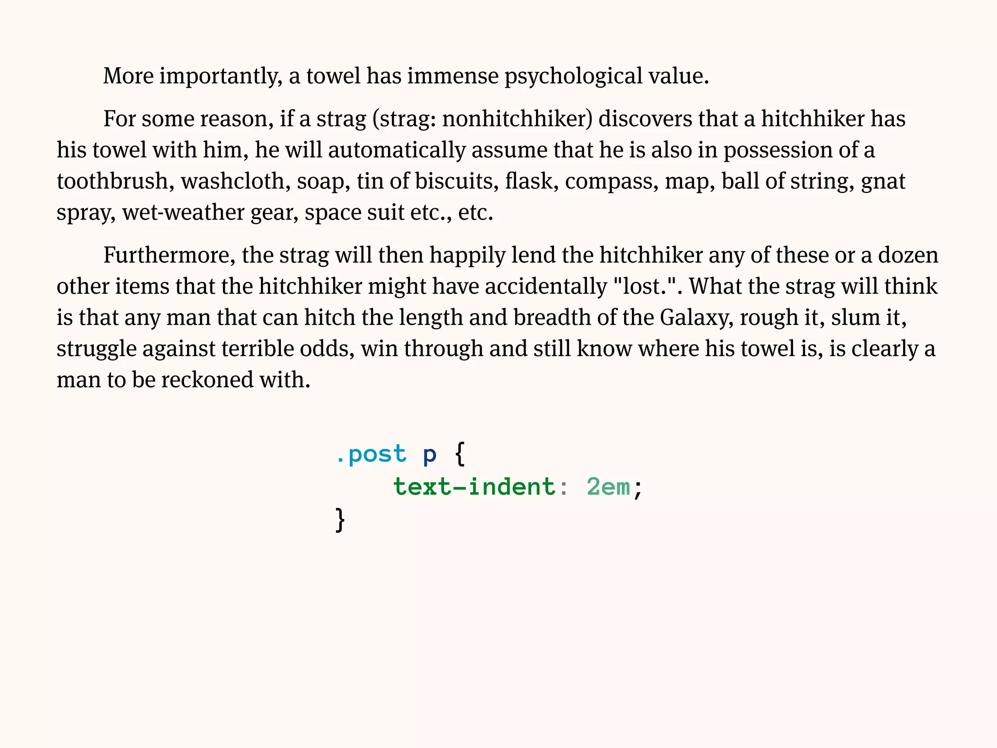More importantly, a towel has immense psychological value.
For some reason, if a strag (strag: nonhitchhiker) discovers that a hitchhiker has his
towel with him, he will automatically assume that he is also in possession of a
toothbrush, washcloth, soap, tin of biscuits, flask, compass, map, ball of string, gnat
spray, wet-weather gear, space suit etc., etc.
Furthermore, the strag will then happily lend the hitchhiker any of these or a dozen
other items that the hitchhiker might have accidentally "lost.". What the strag will think
is that any man that can hitch the length and breadth of the Galaxy, rough it, slum it,
struggle against terrible odds, win through and still know where his towel is, is clearly a
man to be reckoned with.
 