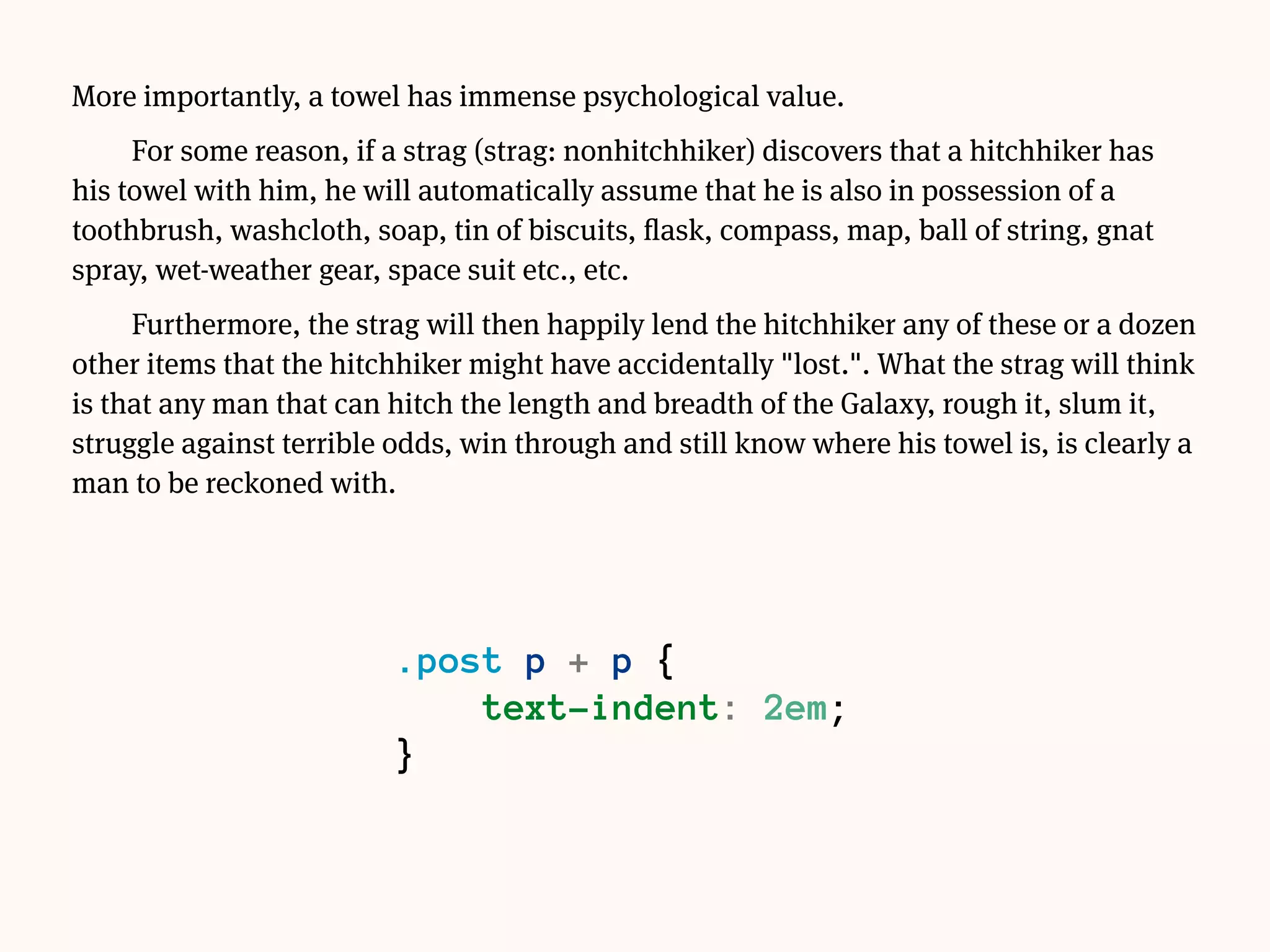 More importantly, a towel has immense psychological value.
For some reason, if a strag (strag: nonhitchhiker) discovers that a hitchhiker has
his towel with him, he will automatically assume that he is also in possession of a
toothbrush, washcloth, soap, tin of biscuits, flask, compass, map, ball of string, gnat
spray, wet-weather gear, space suit etc., etc.
Furthermore, the strag will then happily lend the hitchhiker any of these or a dozen
other items that the hitchhiker might have accidentally "lost.". What the strag will think
is that any man that can hitch the length and breadth of the Galaxy, rough it, slum it,
struggle against terrible odds, win through and still know where his towel is, is clearly a
man to be reckoned with.
.post p {
text-indent: 2em;
}
.post p:first-of-type {
text-indent: 0;
}
 
