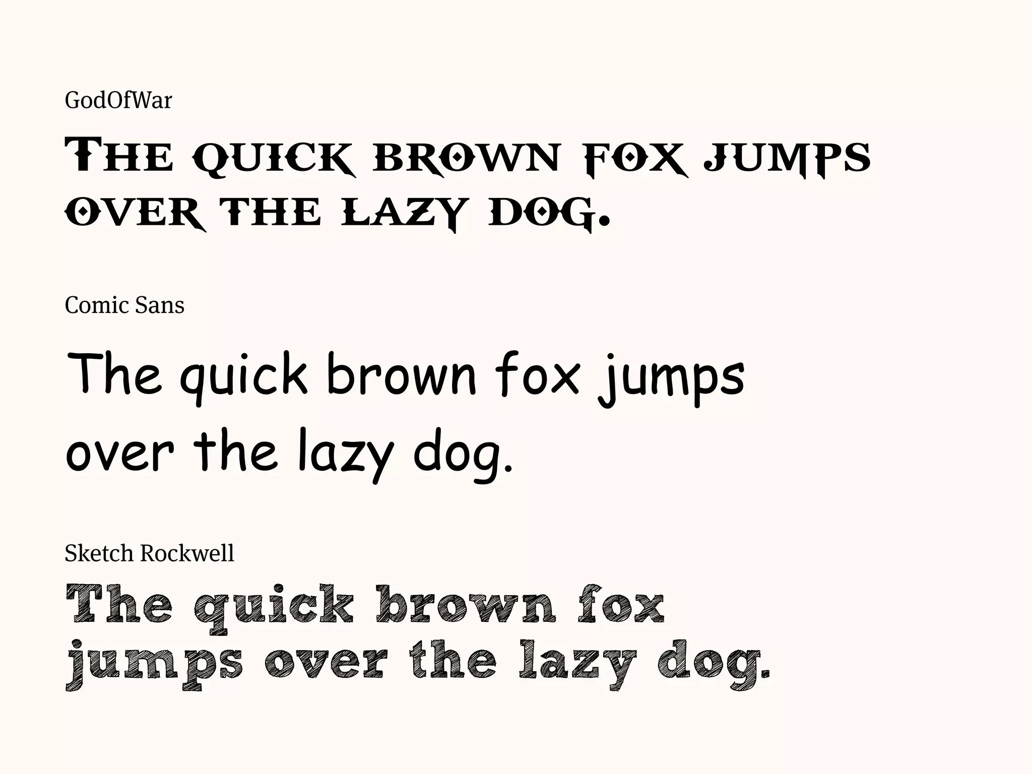 Comic Sans
The quick brown fox jumps
over the lazy dog.
Sketch Rockwell
The quick brown fox
jumps over the lazy dog.
GodOfWar
The quick brown fox jumps
over the lazy dog.
 