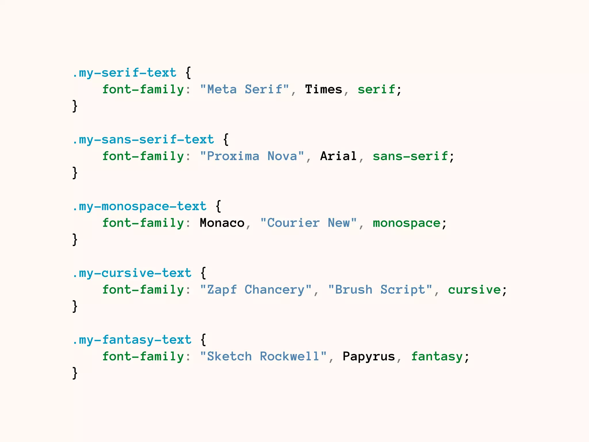 .my-serif-text {
font-family: "Meta Serif", Times, serif;
}
.my-sans-serif-text {
font-family: "Proxima Nova", Arial, sans-serif;
}
.my-monospace-text {
font-family: Monaco, "Courier New", monospace;
}
.my-cursive-text {
font-family: "Zapf Chancery", "Brush Script", cursive;
}
.my-fantasy-text {
font-family: "Sketch Rockwell", Papyrus, fantasy;
}
 