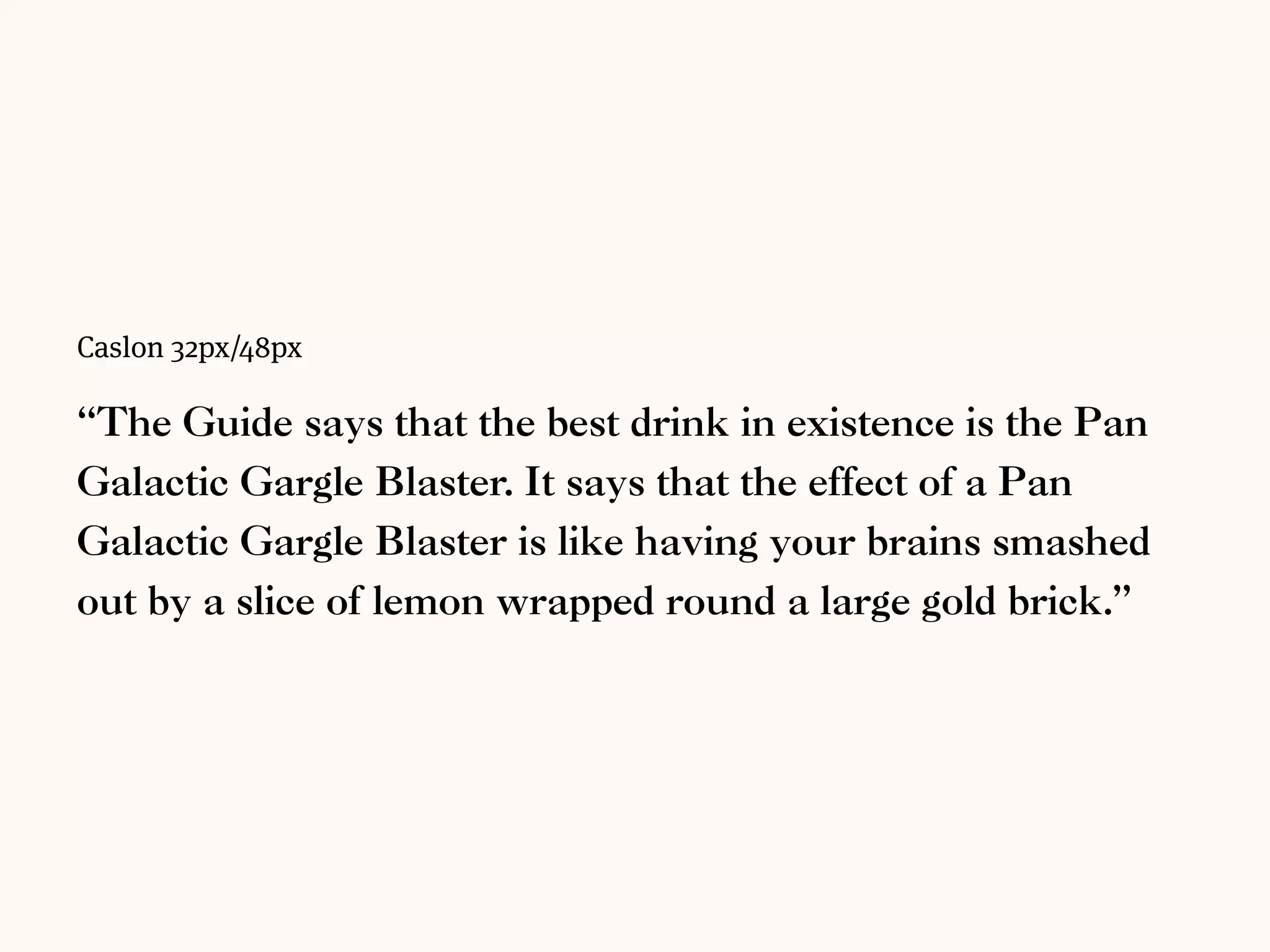 Bembo 32px/48px
“The Guide says that the best drink in existence is the Pan Galactic
Gargle Blaster. It says that the eﬀect of a Pan Galactic Gargle Blaster is
like having your brains smashed out by a slice of lemon wrapped
round a large gold brick.”
 