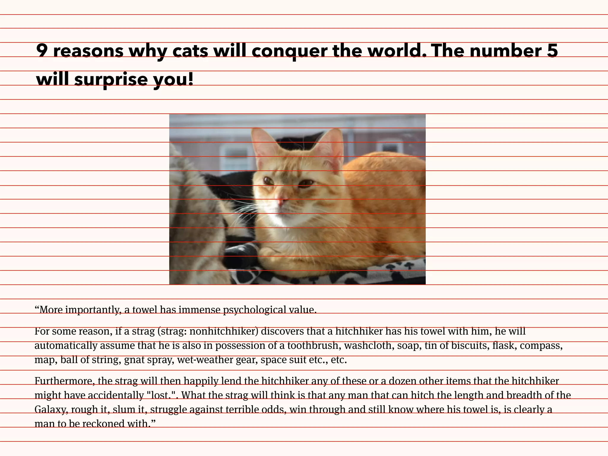 9 reasons why cats will conquer the world. The number 5
will surprise you!
“More importantly, a towel has immense psychological value.
For some reason, if a strag (strag: nonhitchhiker) discovers that a hitchhiker has his towel with him, he will
automatically assume that he is also in possession of a toothbrush, washcloth, soap, tin of biscuits, flask, compass,
map, ball of string, gnat spray, wet-weather gear, space suit etc., etc.
Furthermore, the strag will then happily lend the hitchhiker any of these or a dozen other items that the hitchhiker
might have accidentally "lost.". What the strag will think is that any man that can hitch the length and breadth of the
Galaxy, rough it, slum it, struggle against terrible odds, win through and still know where his towel is, is clearly a
man to be reckoned with.”
 