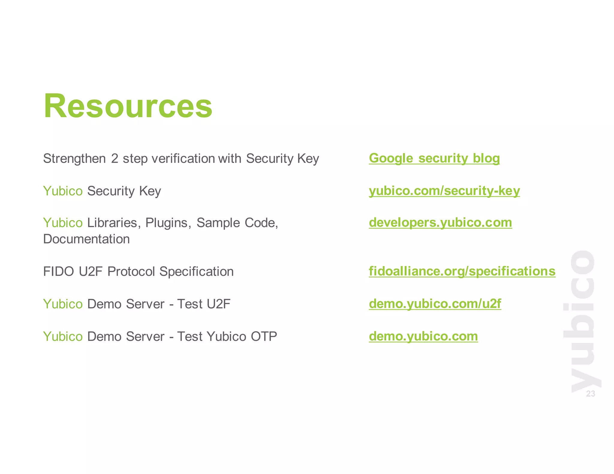 23
Resources
Strengthen 2 step verification with Security Key
Yubico Security Key
Yubico Libraries, Plugins, Sample Code,
Documentation
FIDO U2F Protocol Specification
Yubico Demo Server - Test U2F
Yubico Demo Server - Test Yubico OTP
Google security blog
yubico.com/security-key
developers.yubico.com
fidoalliance.org/specifications
demo.yubico.com/u2f
demo.yubico.com
 