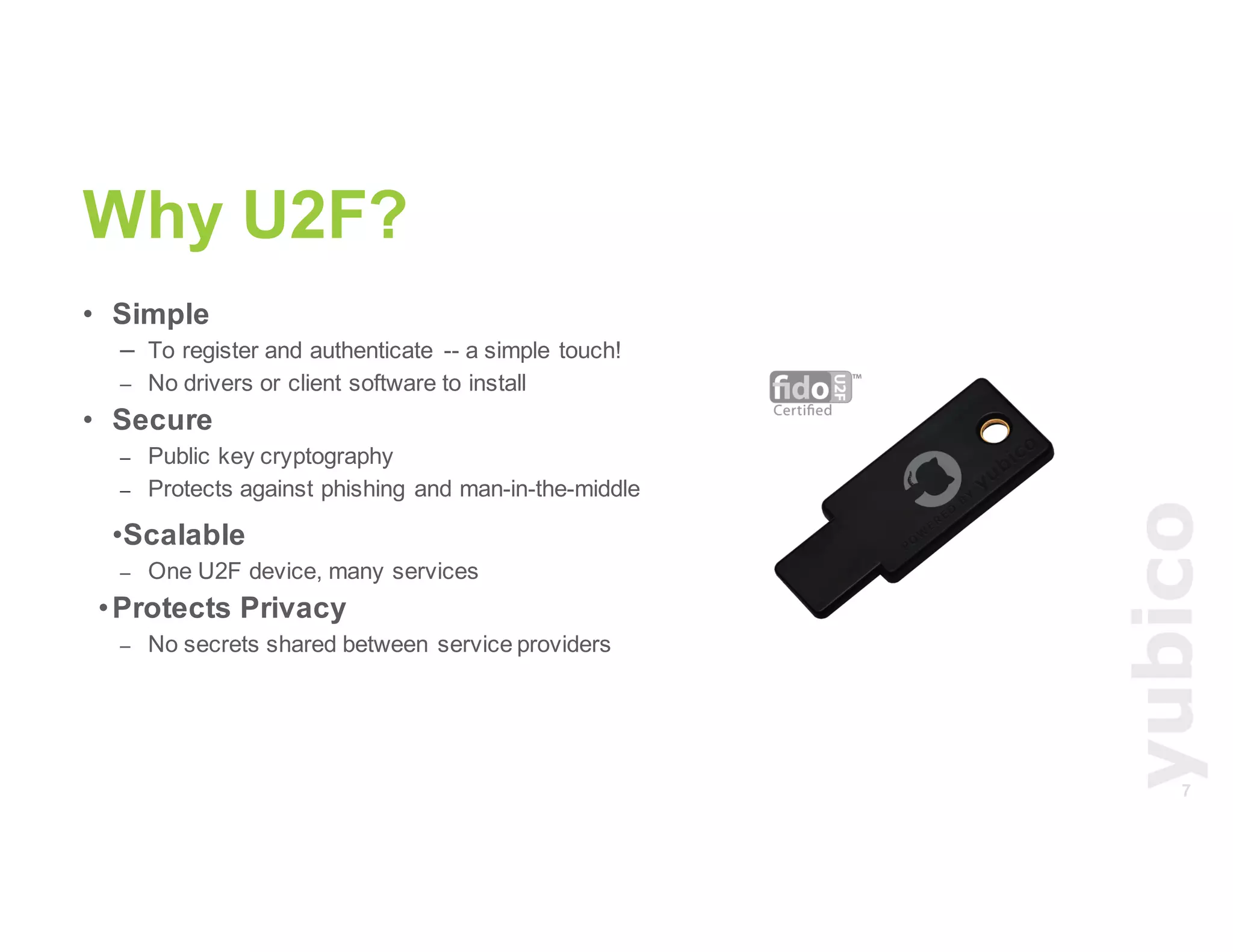 7
Why U2F?
• Simple
– To register and authenticate -- a simple touch!
– No drivers or client software to install
• Secure
– Public key cryptography
– Protects against phishing and man-in-the-middle
•Scalable
– One U2F device, many services
•Protects Privacy
– No secrets shared between service providers
 