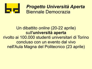 Progetto Università Aperta
             Biennale Democrazia


         Un dibattito online (20-22 aprile)
              sull'università aperta
rivolto ai 100.000 studenti universitari di Torino
         concluso con un evento dal vivo
   nell'Aula Magna del Politecnico (23 aprile)
 