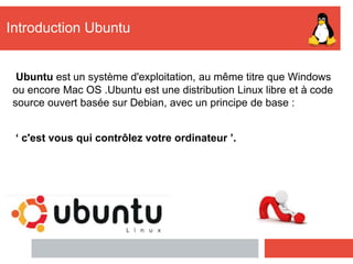 Introduction Ubuntu
Ubuntu est un système d'exploitation, au même titre que Windows
ou encore Mac OS .Ubuntu est une distribution Linux libre et à code
source ouvert basée sur Debian, avec un principe de base :
‘ c'est vous qui contrôlez votre ordinateur ’.
 