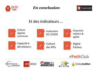 En conclusion

Et des indicateurs …
✓

Culture
digitale
commune

✓

Capacité à
dé«siloiser»

✓

Implication
DG /CODIR

✓

Culture
des KPIs

✓

Proximité
métiers &
agilité

✓

Digital
Factory

 