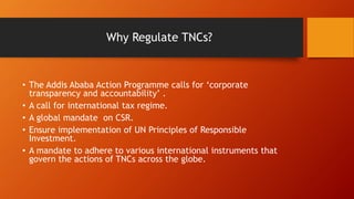 Why Regulate TNCs?
• The Addis Ababa Action Programme calls for ‘corporate
transparency and accountability’ .
• A call for international tax regime.
• A global mandate on CSR.
• Ensure implementation of UN Principles of Responsible
Investment.
• A mandate to adhere to various international instruments that
govern the actions of TNCs across the globe.
 