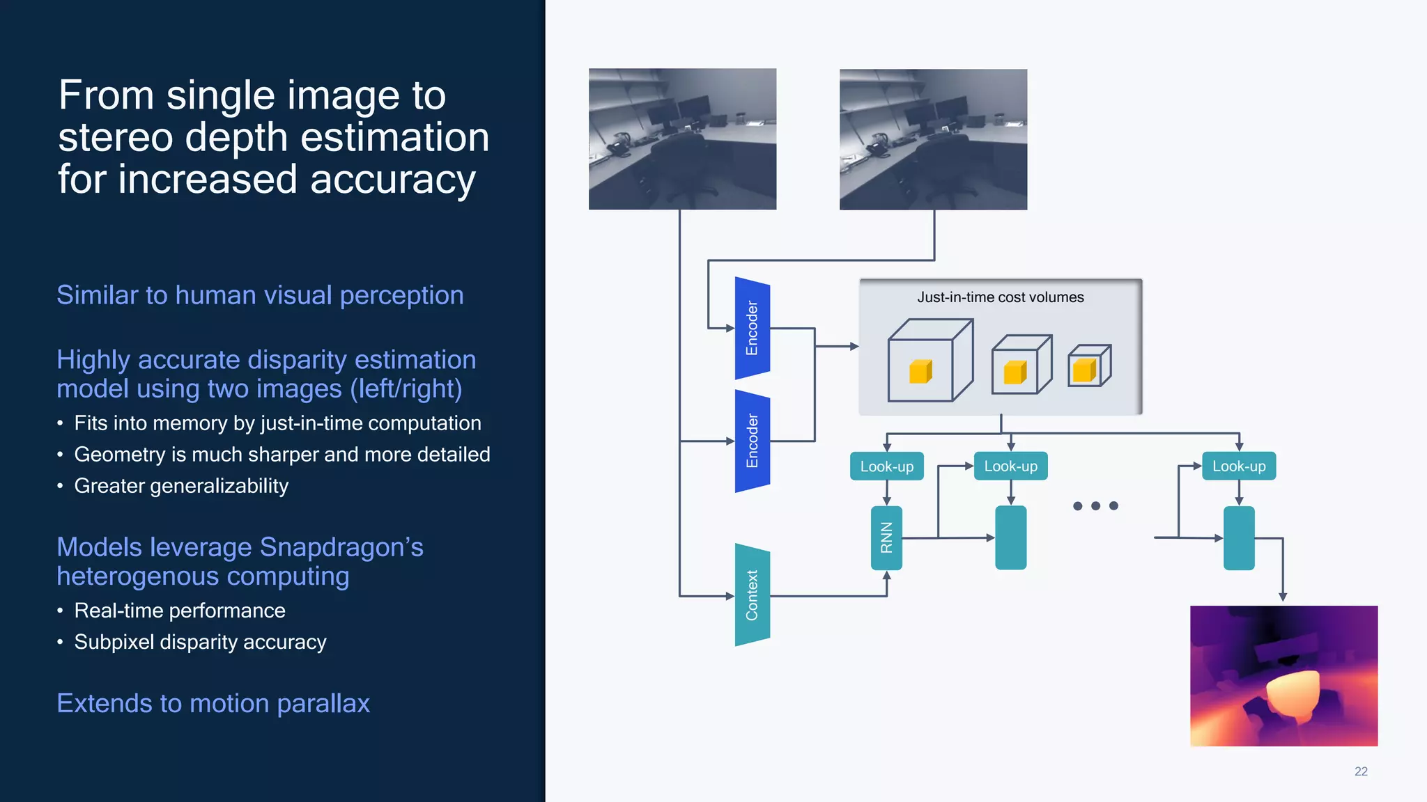 22
Similar to human visual perception
Highly accurate disparity estimation
model using two images (left/right)
• Fits into memory by just-in-time computation
• Geometry is much sharper and more detailed
• Greater generalizability
Models leverage Snapdragon’s
heterogenous computing
• Real-time performance
• Subpixel disparity accuracy
Extends to motion parallax
From single image to
stereo depth estimation
for increased accuracy
Look-up
Just-in-time cost volumes
Look-up Look-up
RNN
Encoder
Encoder
Context
 