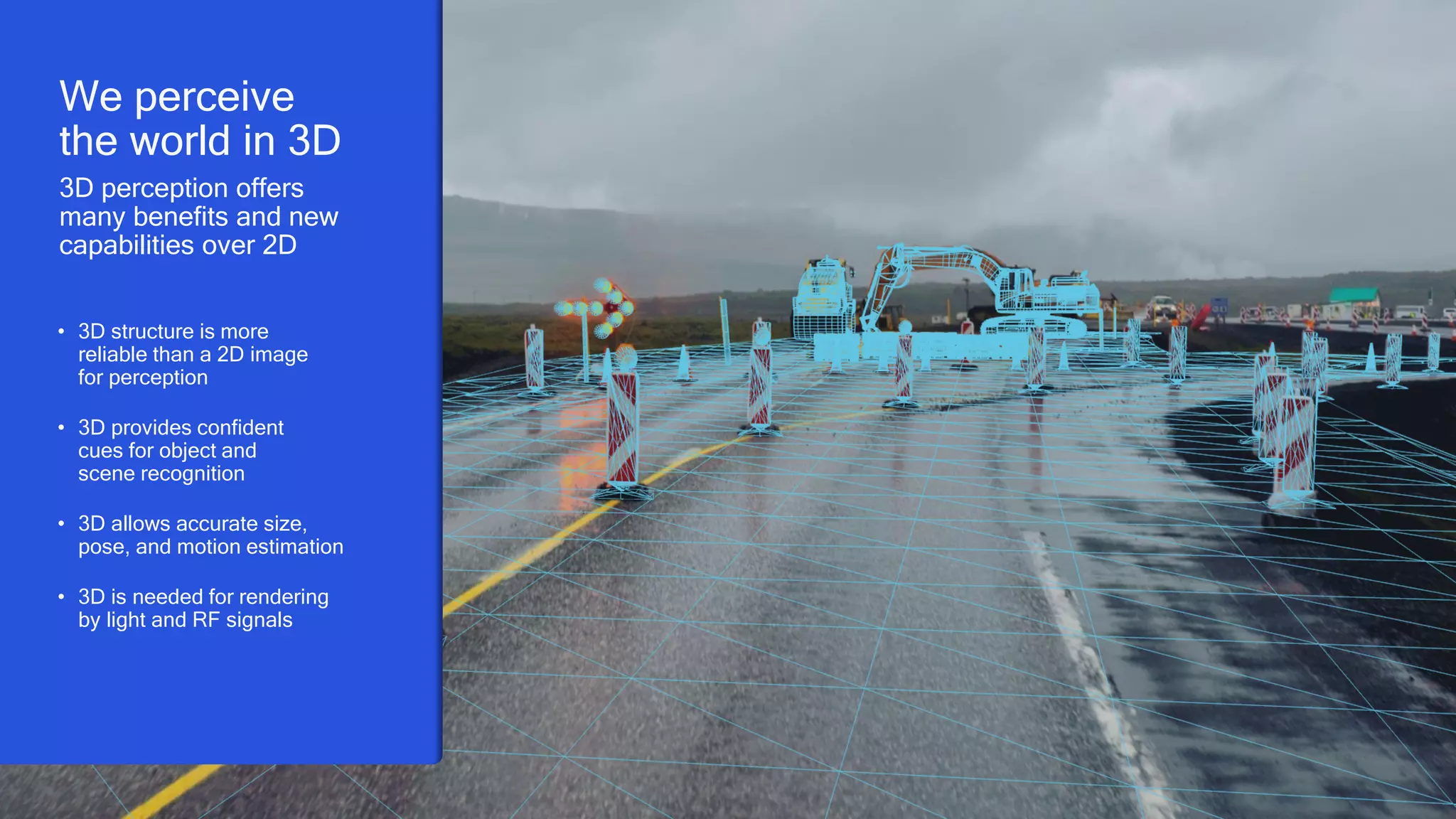 4
We perceive
the world in 3D
3D perception offers
many benefits and new
capabilities over 2D
• 3D structure is more
reliable than a 2D image
for perception
• 3D provides confident
cues for object and
scene recognition
• 3D allows accurate size,
pose, and motion estimation
• 3D is needed for rendering
by light and RF signals
 