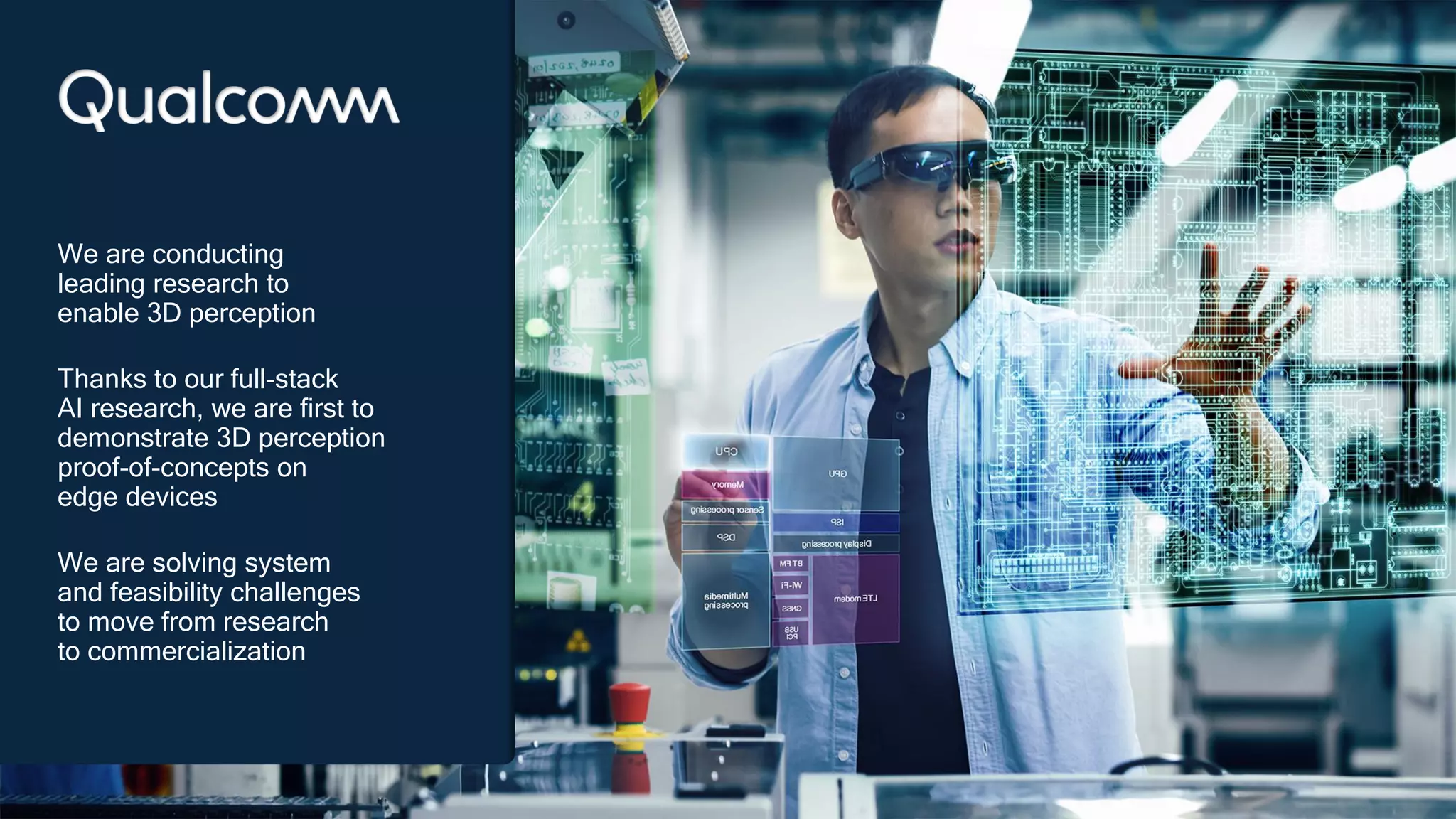 34
34
We are conducting
leading research to
enable 3D perception
Thanks to our full-stack
AI research, we are first to
demonstrate 3D perception
proof-of-concepts on
edge devices
We are solving system
and feasibility challenges
to move from research
to commercialization
 