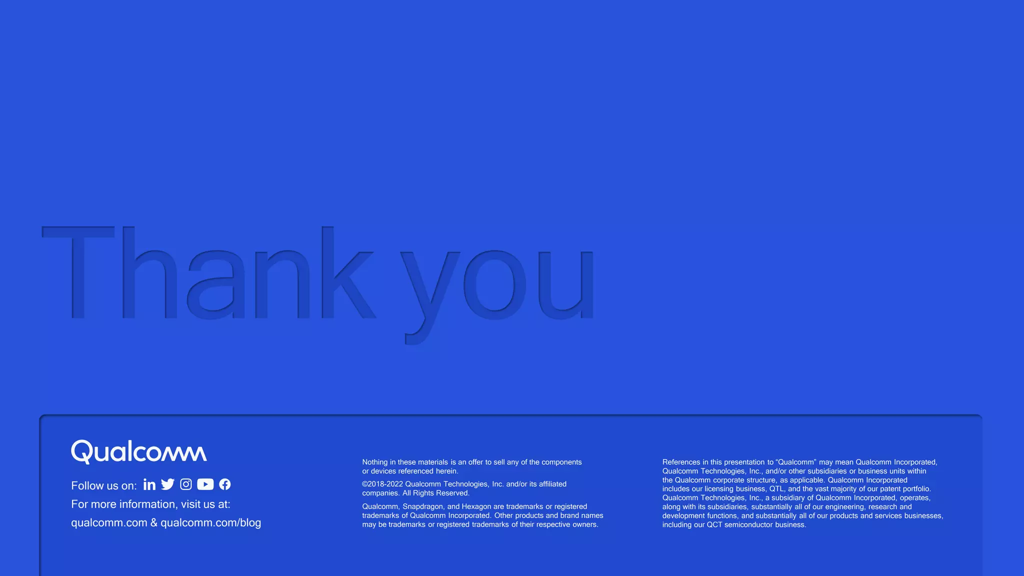 Follow us on:
For more information, visit us at:
qualcomm.com & qualcomm.com/blog
Thank you
Nothing in these materials is an offer to sell any of the components
or devices referenced herein.
©2018-2022 Qualcomm Technologies, Inc. and/or its affiliated
companies. All Rights Reserved.
Qualcomm, Snapdragon, and Hexagon are trademarks or registered
trademarks of Qualcomm Incorporated. Other products and brand names
may be trademarks or registered trademarks of their respective owners.
References in this presentation to “Qualcomm” may mean Qualcomm Incorporated,
Qualcomm Technologies, Inc., and/or other subsidiaries or business units within
the Qualcomm corporate structure, as applicable. Qualcomm Incorporated
includes our licensing business, QTL, and the vast majority of our patent portfolio.
Qualcomm Technologies, Inc., a subsidiary of Qualcomm Incorporated, operates,
along with its subsidiaries, substantially all of our engineering, research and
development functions, and substantially all of our products and services businesses,
including our QCT semiconductor business.
 