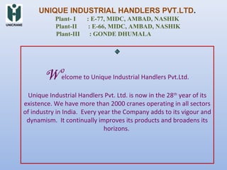 Welcome to Unique Industrial Handlers Pvt.Ltd.
Unique Industrial Handlers Pvt. Ltd. is now in the 28th
year of its
existence. We have more than 2000 cranes operating in all sectors
of industry in India. Every year the Company adds to its vigour and
dynamism. It continually improves its products and broadens its
horizons.
UNIQUE INDUSTRIAL HANDLERS PVT.LTD.
Plant- I : E-77, MIDC, AMBAD, NASHIK
Plant-II : E-66, MIDC, AMBAD, NASHIK
Plant-III : GONDE DHUMALA
UNICRANE
 