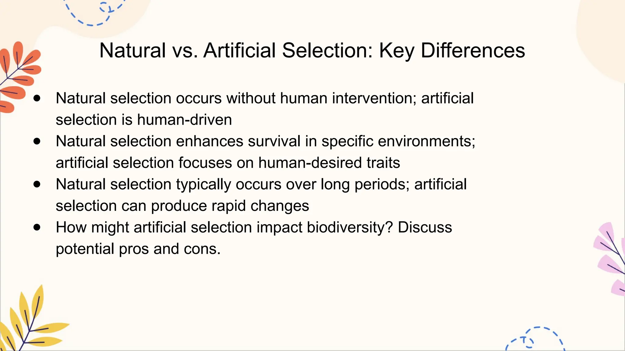 Natural vs. Artificial Selection: Key Differences
● Natural selection occurs without human intervention; artificial
selection is human-driven
● Natural selection enhances survival in specific environments;
artificial selection focuses on human-desired traits
● Natural selection typically occurs over long periods; artificial
selection can produce rapid changes
● How might artificial selection impact biodiversity? Discuss
potential pros and cons.
 