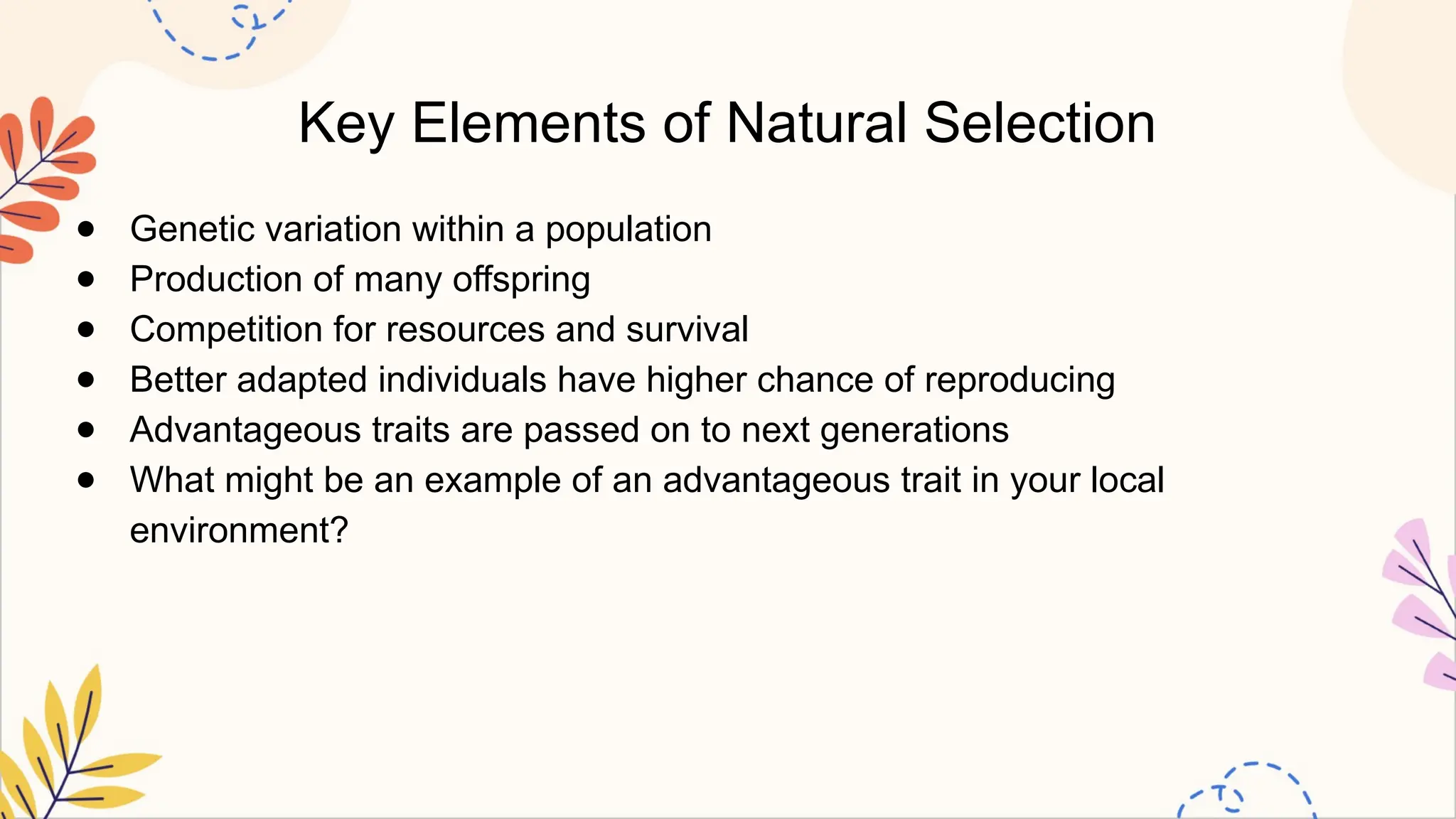 Key Elements of Natural Selection
● Genetic variation within a population
● Production of many offspring
● Competition for resources and survival
● Better adapted individuals have higher chance of reproducing
● Advantageous traits are passed on to next generations
● What might be an example of an advantageous trait in your local
environment?
 