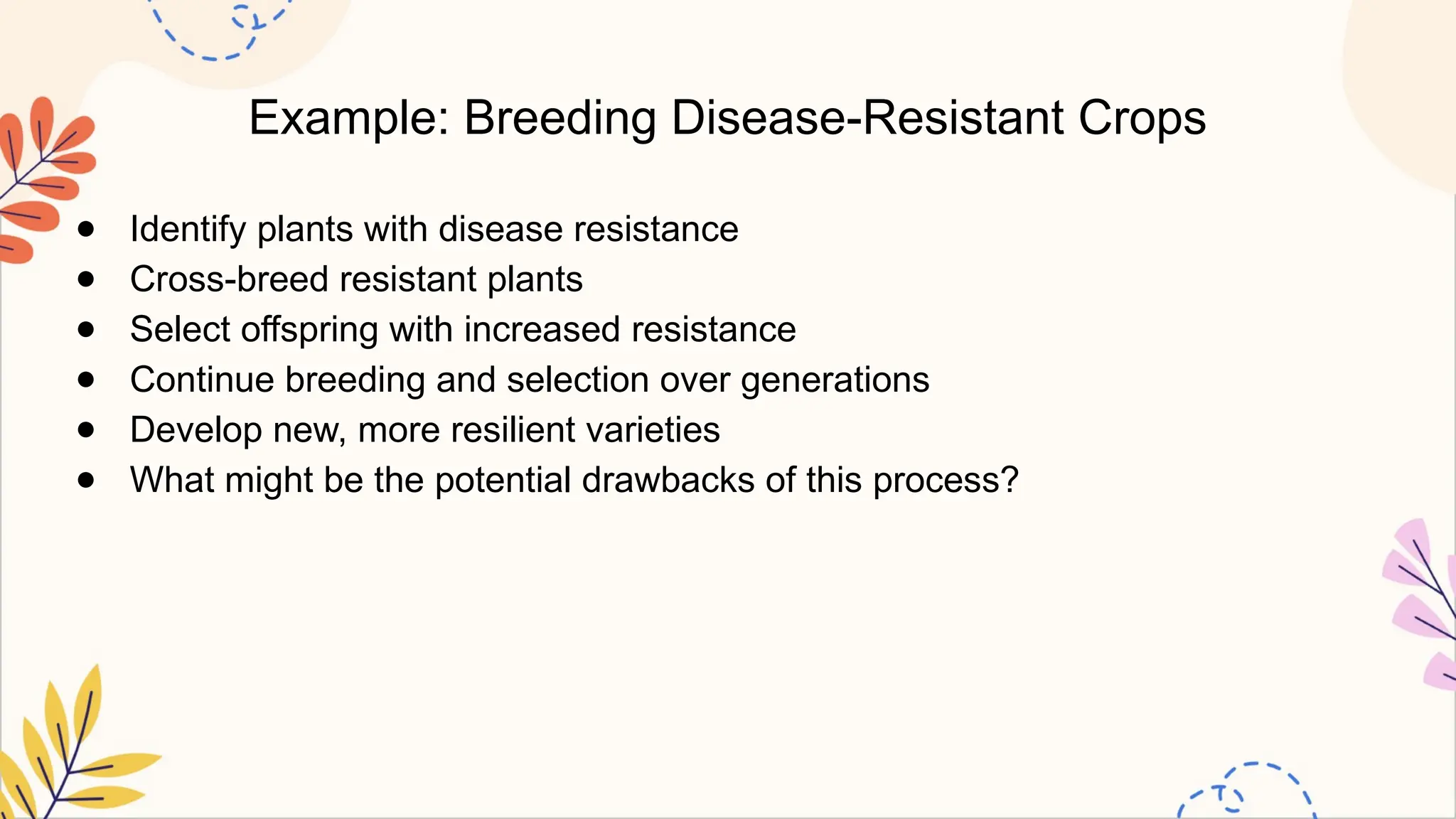 Example: Breeding Disease-Resistant Crops
● Identify plants with disease resistance
● Cross-breed resistant plants
● Select offspring with increased resistance
● Continue breeding and selection over generations
● Develop new, more resilient varieties
● What might be the potential drawbacks of this process?
 