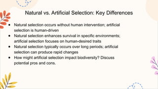 Natural vs. Artificial Selection: Key Differences
● Natural selection occurs without human intervention; artificial
selection is human-driven
● Natural selection enhances survival in specific environments;
artificial selection focuses on human-desired traits
● Natural selection typically occurs over long periods; artificial
selection can produce rapid changes
● How might artificial selection impact biodiversity? Discuss
potential pros and cons.
 