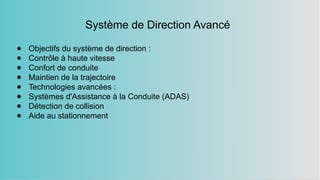 Système de Direction Avancé
● Objectifs du système de direction :
● Contrôle à haute vitesse
● Confort de conduite
● Maintien de la trajectoire
● Technologies avancées :
● Systèmes d'Assistance à la Conduite (ADAS)
● Détection de collision
● Aide au stationnement
 