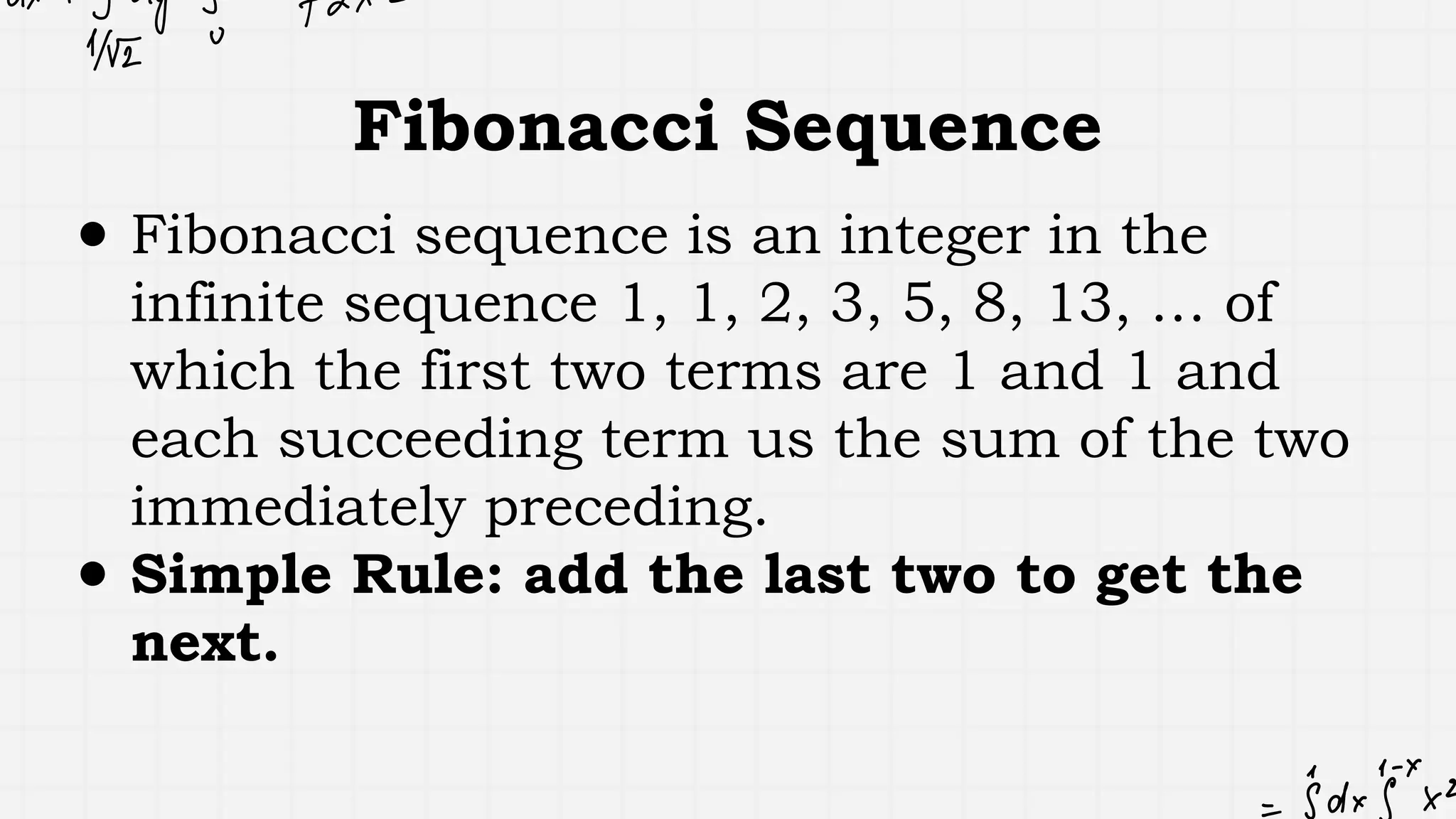 Fibonacci Sequence
● Fibonacci sequence is an integer in the
infinite sequence 1, 1, 2, 3, 5, 8, 13, … of
which the first two terms are 1 and 1 and
each succeeding term us the sum of the two
immediately preceding.
● Simple Rule: add the last two to get the
next.
 