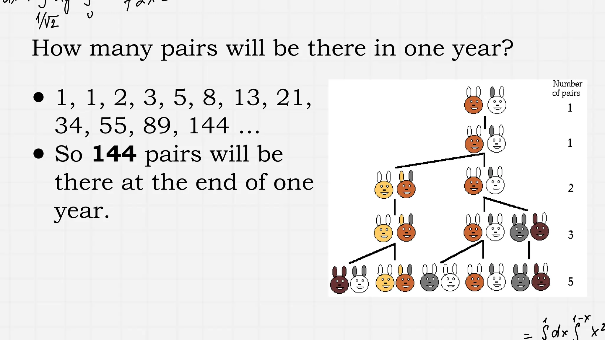 How many pairs will be there in one year?
● 1, 1, 2, 3, 5, 8, 13, 21,
34, 55, 89, 144 …
● So 144 pairs will be
there at the end of one
year.
 