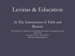 Levinas & Education
At The Intersection of Faith and
Reason
The Priority of Ethics Over Ontology, the Issue of Forgiveness and
Education
Levinas’s Face-to-Face Ethics
Marianna Papastephanou
 