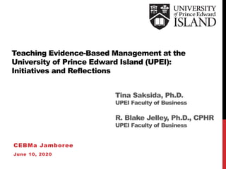 Teaching Evidence-Based Management at the
University of Prince Edward Island (UPEI):
Initiatives and Reflections
CEBMa Jamboree
June 10, 2020
Tina Saksida, Ph.D.
UPEI Faculty of Business
R. Blake Jelley, Ph.D., CPHR
UPEI Faculty of Business
 