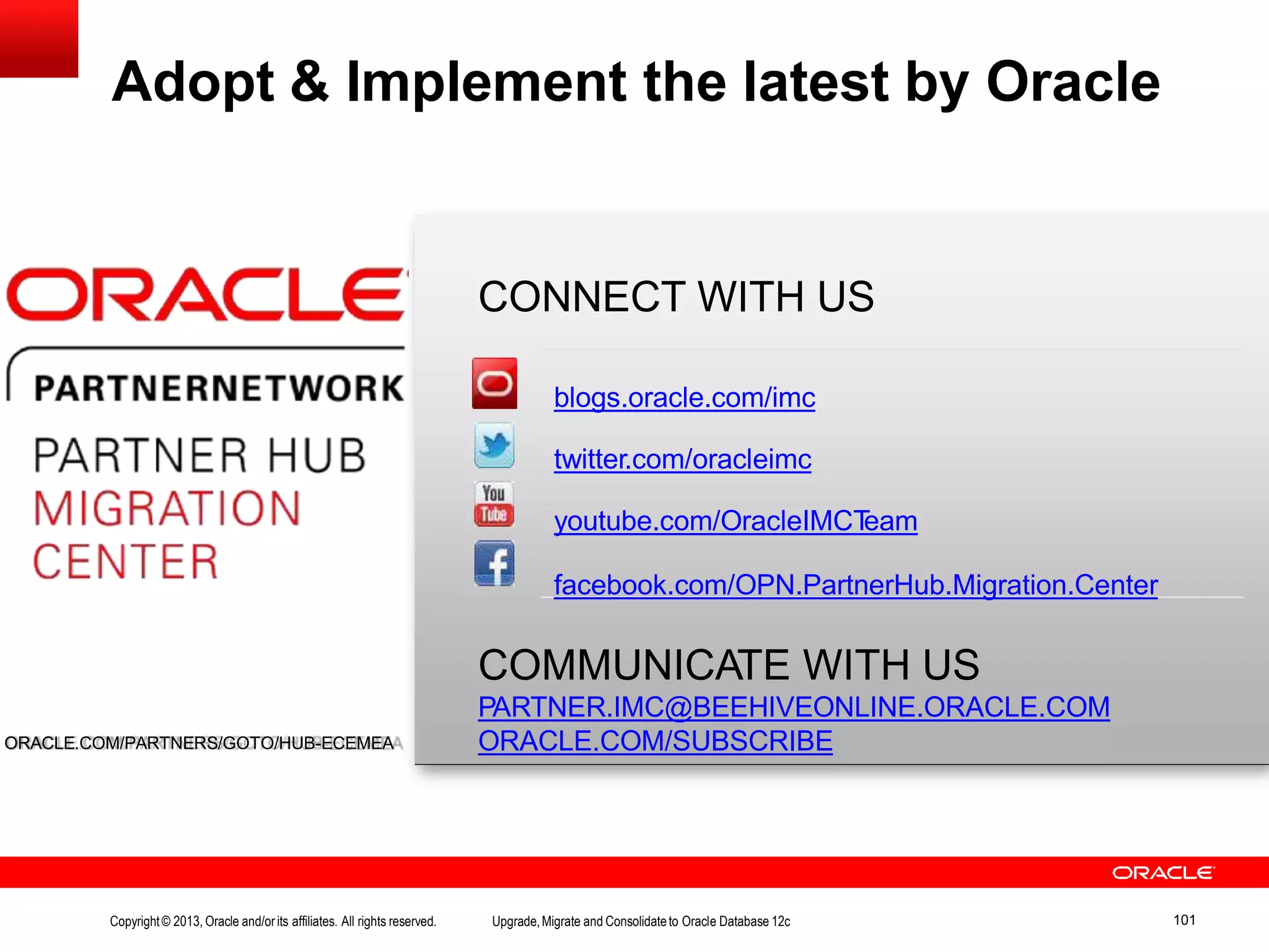 CONNECT WITH US COMMUNICATE WITH US PARTNER.IMC@BEEHIVEONLINE.ORACLE.COM ORACLE.COM/SUBSCRIBE Adopt & Implement the latest by Oracle ORACLE.COM/PARTNERS/GOTO/HUB-ECEMEA blogs.oracle.com/imc twitter.com/oracleimc youtube.com/OracleIMCTeam facebook.com/OPN.PartnerHub.Migration.Center Copyright© 2013, Oracle and/orits affiliates. All rights reserved. Upgrade,Migrate and Consolidateto Oracle Database 12c 101 