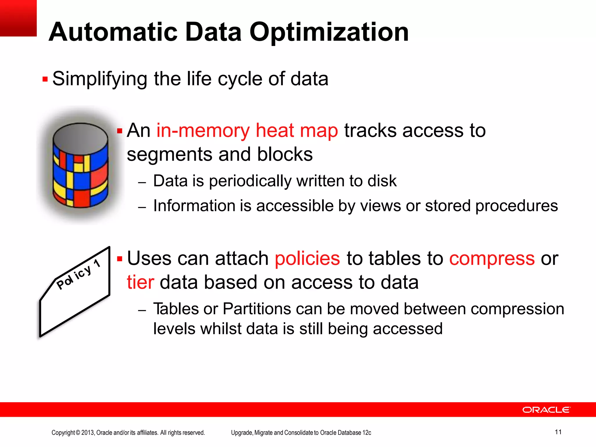 Automatic Data Optimization  Simplifying the life cycle of data  An in-memory heat map tracks access to segments and blocks – Data is periodically written to disk – Information is accessible by views or stored procedures  Uses can attach policies to tables to compress or tier data based on access to data – Tables or Partitions can be moved between compression levels whilst data is still being accessed Copyright© 2013, Oracle and/orits affiliates. All rights reserved. Upgrade,Migrate and Consolidateto Oracle Database 12c 11 